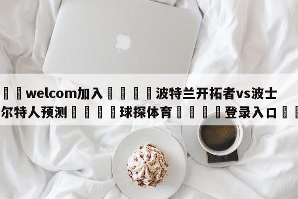 🌾welcom加入🌾波特兰开拓者vs波士顿凯尔特人预测🐳球探体育🐳登录入口🐳