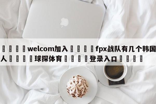 🌾welcom加入🌾fpx战队有几个韩国人🐳球探体育🐳登录入口🐳