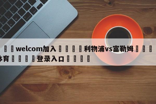 🌾welcom加入🌾利物浦vs富勒姆🐳球探体育🐳登录入口🐳