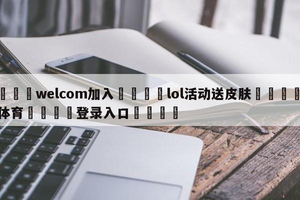 🌾welcom加入🌾lol活动送皮肤🐳球探体育🐳登录入口🐳