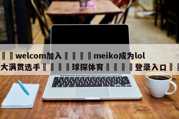 🌾welcom加入🌾meiko成为lol首位大满贯选手🐳球探体育🐳登录入口🐳