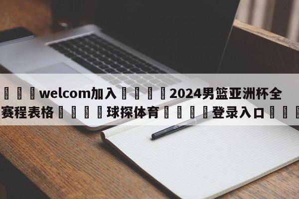 🌾welcom加入🌾2024男篮亚洲杯全部赛程表格🐳球探体育🐳登录入口🐳