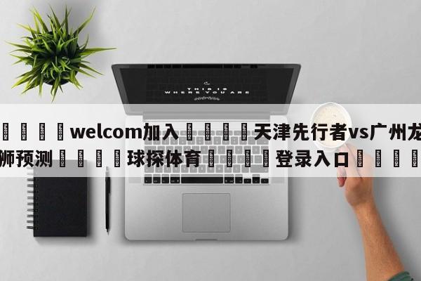 🌾welcom加入🌾天津先行者vs广州龙狮预测🐳球探体育🐳登录入口🐳