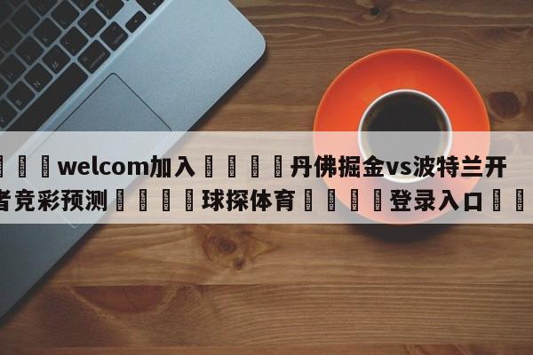 🌾welcom加入🌾丹佛掘金vs波特兰开拓者竞彩预测🐳球探体育🐳登录入口🐳