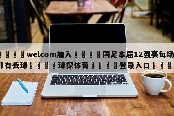 🌾welcom加入🌾国足本届12强赛每场都有丢球🐳球探体育🐳登录入口🐳