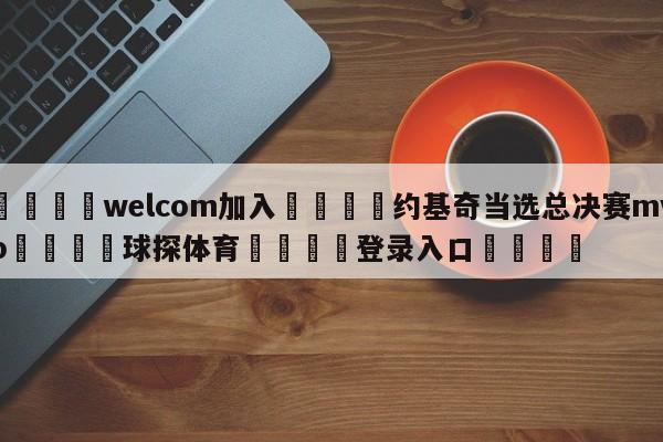 🌾welcom加入🌾约基奇当选总决赛mvp🐳球探体育🐳登录入口🐳