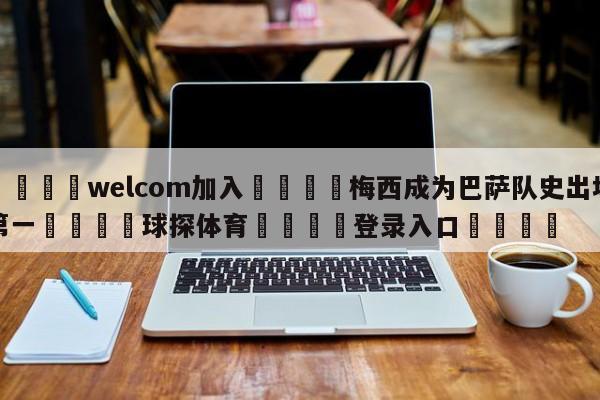 🌾welcom加入🌾梅西成为巴萨队史出场第一🐳球探体育🐳登录入口🐳