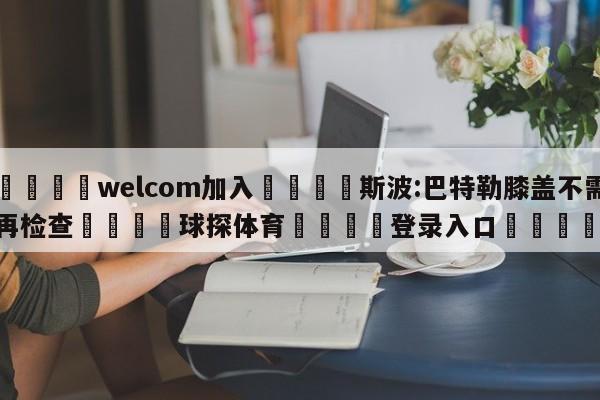 🌾welcom加入🌾斯波:巴特勒膝盖不需再检查🐳球探体育🐳登录入口🐳
