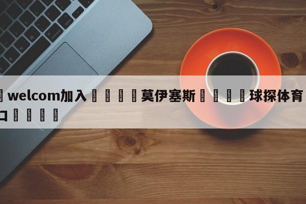 🌾welcom加入🌾莫伊塞斯🐳球探体育🐳登录入口🐳