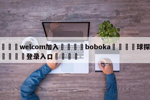 🌾welcom加入🌾boboka🐳球探体育🐳登录入口🐳