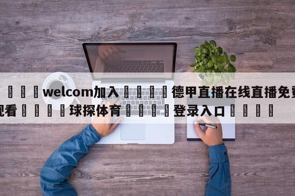 🌾welcom加入🌾德甲直播在线直播免费观看🐳球探体育🐳登录入口🐳
