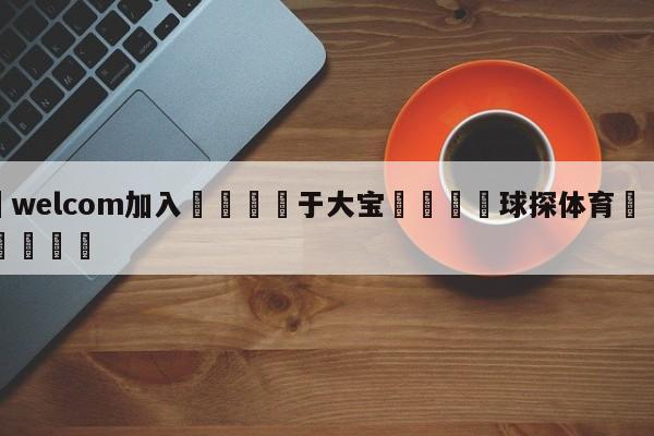 🌾welcom加入🌾于大宝🐳球探体育🐳登录入口🐳