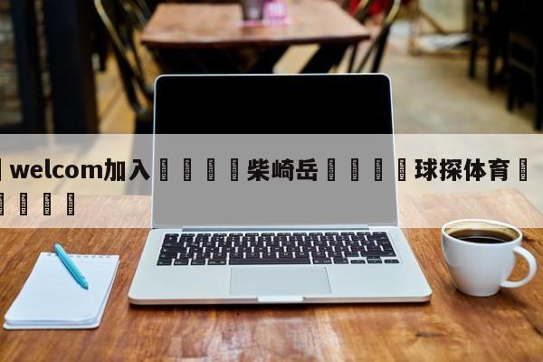 🌾welcom加入🌾柴崎岳🐳球探体育🐳登录入口🐳