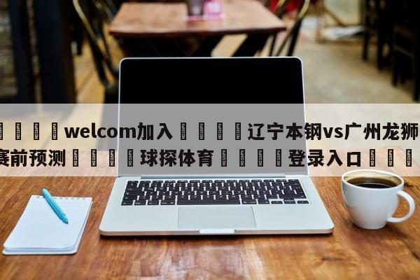 🌾welcom加入🌾辽宁本钢vs广州龙狮赛前预测🐳球探体育🐳登录入口🐳
