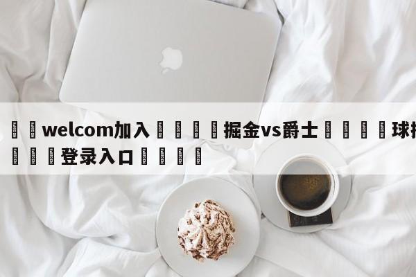 🌾welcom加入🌾掘金vs爵士🐳球探体育🐳登录入口🐳
