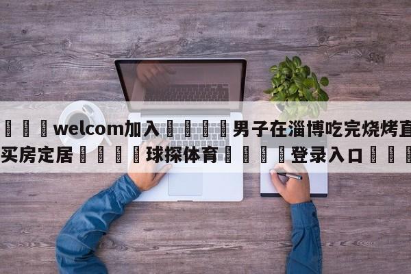 🌾welcom加入🌾男子在淄博吃完烧烤直接买房定居🐳球探体育🐳登录入口🐳