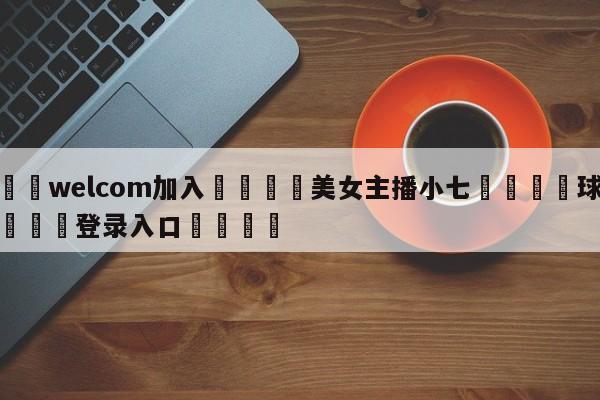 🌾welcom加入🌾美女主播小七🐳球探体育🐳登录入口🐳
