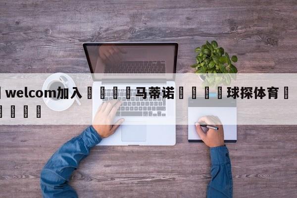 🌾welcom加入🌾马蒂诺🐳球探体育🐳登录入口🐳