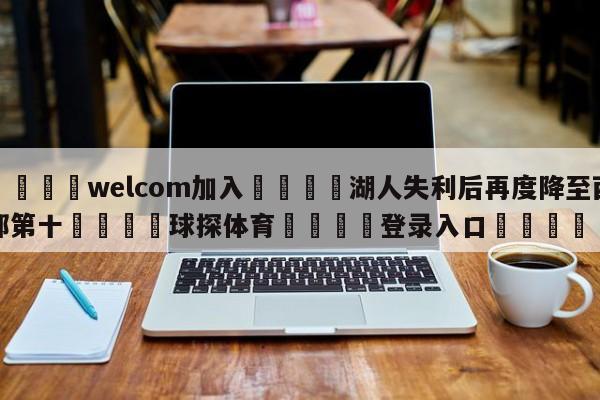 🌾welcom加入🌾湖人失利后再度降至西部第十🐳球探体育🐳登录入口🐳