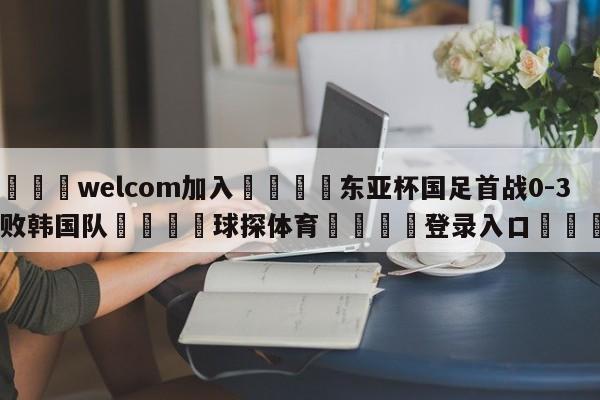 🌾welcom加入🌾东亚杯国足首战0-3惨败韩国队🐳球探体育🐳登录入口🐳