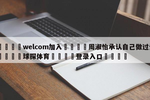 🌾welcom加入🌾周淑怡承认自己做过爱🐳球探体育🐳登录入口🐳