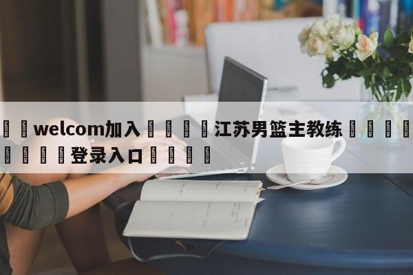 🌾welcom加入🌾江苏男篮主教练🐳球探体育🐳登录入口🐳