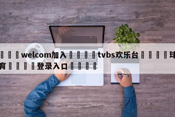 🌾welcom加入🌾tvbs欢乐台🐳球探体育🐳登录入口🐳