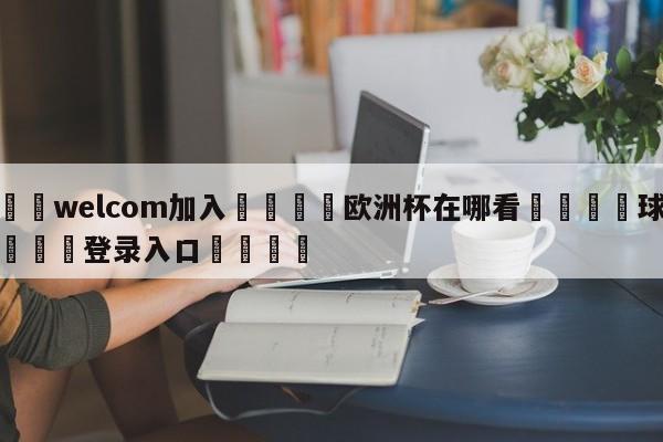 🌾welcom加入🌾欧洲杯在哪看🐳球探体育🐳登录入口🐳