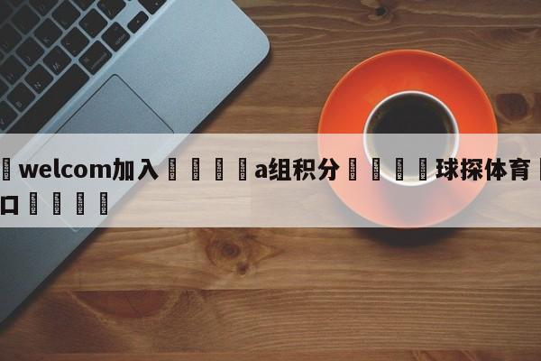 🌾welcom加入🌾a组积分🐳球探体育🐳登录入口🐳