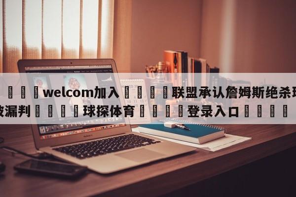 🌾welcom加入🌾联盟承认詹姆斯绝杀球被漏判🐳球探体育🐳登录入口🐳