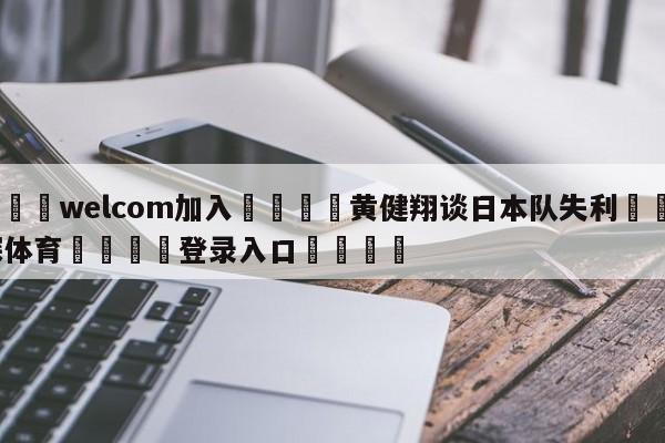 🌾welcom加入🌾黄健翔谈日本队失利🐳球探体育🐳登录入口🐳