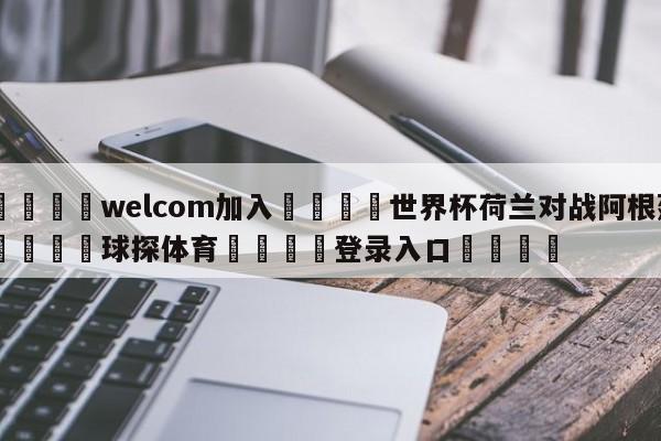 🌾welcom加入🌾世界杯荷兰对战阿根廷🐳球探体育🐳登录入口🐳