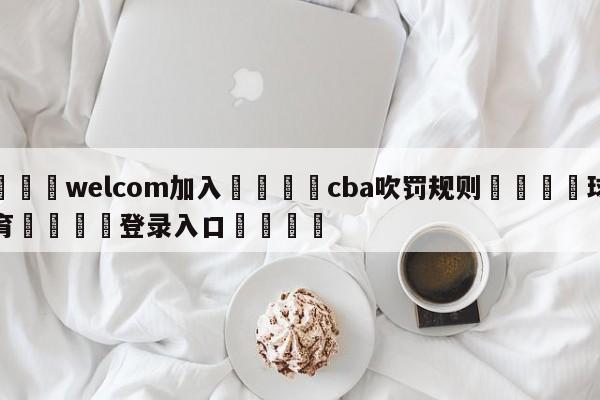 🌾welcom加入🌾cba吹罚规则🐳球探体育🐳登录入口🐳