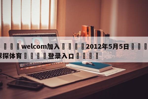 🌾welcom加入🌾2012年5月5日🐳球探体育🐳登录入口🐳
