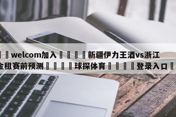 🌾welcom加入🌾新疆伊力王酒vs浙江稠州金租赛前预测🐳球探体育🐳登录入口🐳