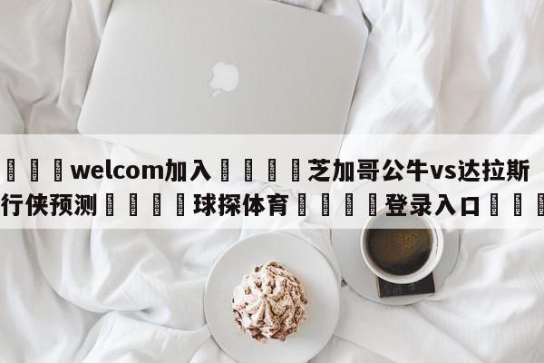 🌾welcom加入🌾芝加哥公牛vs达拉斯独行侠预测🐳球探体育🐳登录入口🐳
