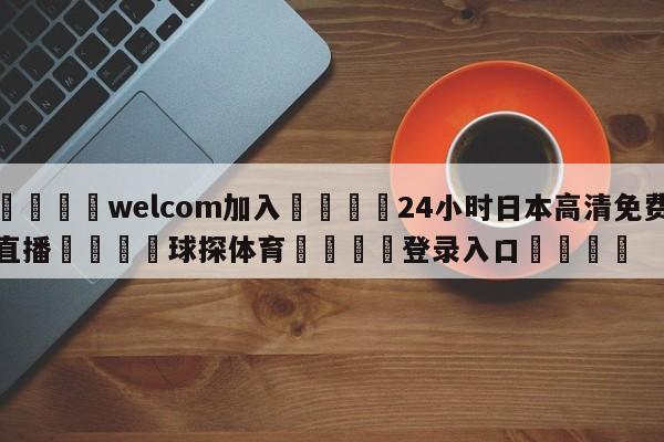 🌾welcom加入🌾24小时日本高清免费直播🐳球探体育🐳登录入口🐳