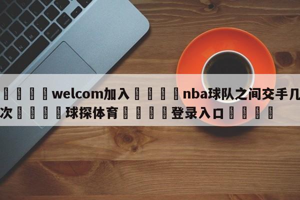 🌾welcom加入🌾nba球队之间交手几次🐳球探体育🐳登录入口🐳