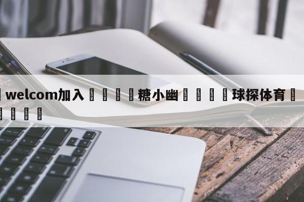 🌾welcom加入🌾糖小幽🐳球探体育🐳登录入口🐳