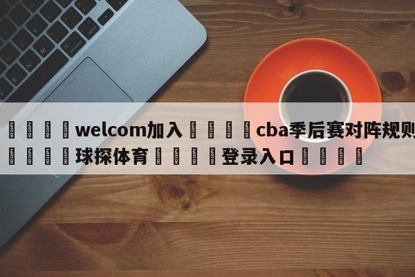 🌾welcom加入🌾cba季后赛对阵规则🐳球探体育🐳登录入口🐳