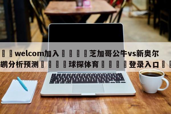 🌾welcom加入🌾芝加哥公牛vs新奥尔良鹈鹕分析预测🐳球探体育🐳登录入口🐳