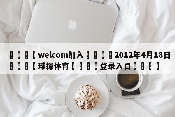 🌾welcom加入🌾2012年4月18日🐳球探体育🐳登录入口🐳