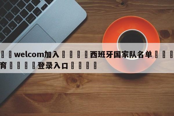 🌾welcom加入🌾西班牙国家队名单🐳球探体育🐳登录入口🐳