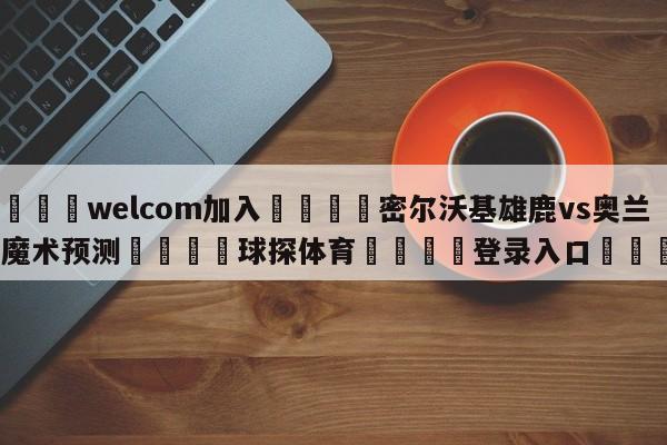 🌾welcom加入🌾密尔沃基雄鹿vs奥兰多魔术预测🐳球探体育🐳登录入口🐳