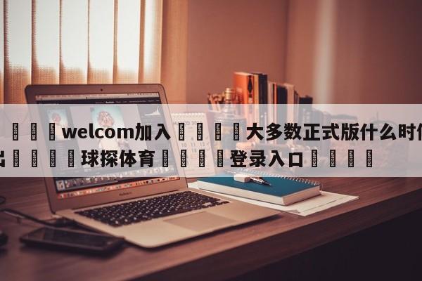 🌾welcom加入🌾大多数正式版什么时候出🐳球探体育🐳登录入口🐳