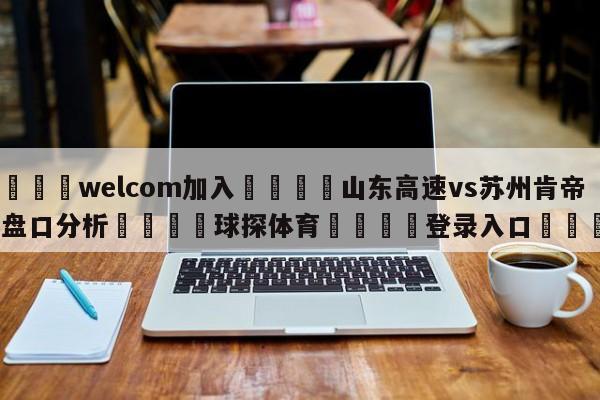 🌾welcom加入🌾山东高速vs苏州肯帝亚盘口分析🐳球探体育🐳登录入口🐳