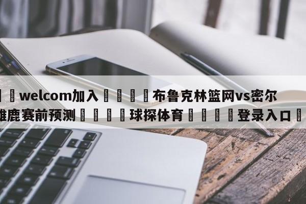 🌾welcom加入🌾布鲁克林篮网vs密尔沃基雄鹿赛前预测🐳球探体育🐳登录入口🐳