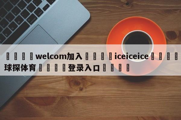 🌾welcom加入🌾iceiceice🐳球探体育🐳登录入口🐳