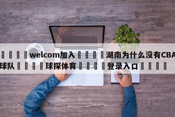 🌾welcom加入🌾湖南为什么没有CBA球队🐳球探体育🐳登录入口🐳