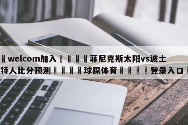 🌾welcom加入🌾菲尼克斯太阳vs波士顿凯尔特人比分预测🐳球探体育🐳登录入口🐳